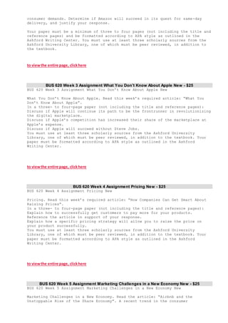 consumer demands. Determine if Amazon will succeed in its quest for same-day
delivery, and justify your response.
Your paper must be a minimum of three to four pages (not including the title and
reference pages) and be formatted according to APA style as outlined in the
Ashford Writing Center. You must use at least three scholarly sources from the
Ashford University Library, one of which must be peer reviewed, in addition to
the textbook.
to viewthe entire page, clickhere
BUS 620 Week 3 Assignment What You Don’t Know About Apple New - $25
BUS 620 Week 3 Assignment What You Don’t Know About Apple New
What You Don’t Know About Apple. Read this week’s required article: “What You
Don’t Know About Apple”.
In a three- to four-page paper (not including the title and reference pages):
Discuss if Apple will continue its path to be the frontrunner in revolutionizing
the digital marketplace.
Discuss if Apple’s competition has increased their share of the marketplace at
Apple’s expense.
Discuss if Apple will succeed without Steve Jobs.
You must use at least three scholarly sources from the Ashford University
Library, one of which must be peer reviewed, in addition to the textbook. Your
paper must be formatted according to APA style as outlined in the Ashford
Writing Center.
to viewthe entire page, clickhere
BUS 620 Week 4 Assignment Pricing New - $25
BUS 620 Week 4 Assignment Pricing New
Pricing. Read this week’s required article: “How Companies Can Get Smart About
Raising Prices”.
In a three- to four-page paper (not including the title and reference pages):
Explain how to successfully get customers to pay more for your products.
Reference the article in support of your response.
Explain how a specific pricing strategy will allow you to raise the price on
your product successfully.
You must use at least three scholarly sources from the Ashford University
Library, one of which must be peer reviewed, in addition to the textbook. Your
paper must be formatted according to APA style as outlined in the Ashford
Writing Center.
to viewthe entire page, clickhere
BUS 620 Week 5 Assignment Marketing Challenges in a New Economy New - $25
BUS 620 Week 5 Assignment Marketing Challenges in a New Economy New
Marketing Challenges in a New Economy. Read the article: “Airbnb and the
Unstoppable Rise of the Share Economy”. A recent trend in the consumer
 