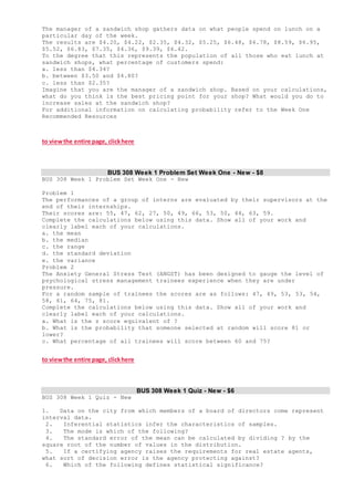 The manager of a sandwich shop gathers data on what people spend on lunch on a
particular day of the week.
The results are $4.20, $4.22, $2.35, $4.32, $5.25, $6.48, $6.78, $8.59, $6.95,
$5.52, $6.83, $7.35, $4.36, $9.39, $6.42.
To the degree that this represents the population of all those who eat lunch at
sandwich shops, what percentage of customers spend:
a. less than $4.34?
b. between $3.50 and $4.80?
c. less than $2.35?
Imagine that you are the manager of a sandwich shop. Based on your calculations,
what do you think is the best pricing point for your shop? What would you do to
increase sales at the sandwich shop?
For additional information on calculating probability refer to the Week One
Recommended Resources
to viewthe entire page, clickhere
BUS 308 Week 1 Problem Set Week One - New - $8
BUS 308 Week 1 Problem Set Week One - New
Problem 1
The performances of a group of interns are evaluated by their supervisors at the
end of their internships.
Their scores are: 55, 47, 62, 27, 50, 49, 66, 53, 50, 44, 63, 59.
Complete the calculations below using this data. Show all of your work and
clearly label each of your calculations.
a. the mean
b. the median
c. the range
d. the standard deviation
e. the variance
Problem 2
The Anxiety General Stress Test (ANGST) has been designed to gauge the level of
psychological stress management trainees experience when they are under
pressure.
For a random sample of trainees the scores are as follows: 47, 49, 53, 53, 54,
58, 61, 64, 75, 81.
Complete the calculations below using this data. Show all of your work and
clearly label each of your calculations.
a. What is the z score equivalent of ?
b. What is the probability that someone selected at random will score 81 or
lower?
c. What percentage of all trainees will score between 60 and 75?
to viewthe entire page, clickhere
BUS 308 Week 1 Quiz - New - $6
BUS 308 Week 1 Quiz - New
1. Data on the city from which members of a board of directors come represent
interval data.
2. Inferential statistics infer the characteristics of samples.
3. The mode is which of the following?
4. The standard error of the mean can be calculated by dividing ? by the
square root of the number of values in the distribution.
5. If a certifying agency raises the requirements for real estate agents,
what sort of decision error is the agency protecting against?
6. Which of the following defines statistical significance?
 
