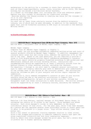 marketplace is the ability for a consumer to share their personal belongings,
such as their homes/apartments, autos, tools, bicycles, and so forth. The shared
economy has now become a multibillion dollar business.
In a three- to four-page paper (not including the title and reference pages):
Explain how this concept is disrupting our traditional economy.
Describe whether the shared economy is creating new value for the consumer or
if it is just replacing
existing business.
You must use at least three scholarly sources from the Ashford University
Library, one of which must be peer reviewed, in addition to the textbook. Your
paper must also be formatted according to APA style as outlined in the Ashford
Writing Center.
to viewthe entire page, clickhere
BUS 630 Week 1 Assignment Case 2B Mendel Paper Company - New - $10
BUS 630 Week 1 Assignment Case 2B Mendel Paper Company - New
Mendel Paper Company
Complete Case 2B (Mendel Paper Company) in Chapter 2.
In this case, you are provided information regarding selling prices and costs of
several products offered by Mendel Paper Company. In addition, management has
concerns about sales mix and rising costs. Address the questions (1-5) at the
end of the case. Based on the case questions, you are required to provide a
three to five double-spaced written report addressing management’s concerns.
The written report should be properly formatted according to APA guidelines and
demonstrate research and critical thinking skills. Conclusions and
recommendations should be supported by at least 2 scholarly sources from the
Ashford Library or other external sources, excluding the textbook.
For Questions 1 through 4, you will need to complete several calculations – be
sure to label and clearly identify your work to demonstrate your understanding
of the concept even if you arrive at the incorrect answer. The calculations
should be included as part of your analysis and written report required for
submission.
For Question 5, fully address management’s concerns as part of your written
analysis using the new or the previous calculations to support your
recommendation/explanation. As part of your written analysis, include how
management might use these calculations to make decisions. The written analysis
should be supported by at least 2 scholarly sources, excluding the textbook
to viewthe entire page, clickhere
BUS 630 Week 1 DQ 1 Ethics in Cost Control - New - - $5
BUS 630 Week 1 DQ 1 Ethics in Cost Control - New
Exercise 1-9) Zoya Arbiser, regional manager of Gold Medal Sports Shops, is
reviewing the results of 15 stores in her region. Store managers are moved
annually. Each store manager's income is very dependent on the direct
contribution margin of that store. For the past year, Store 9 has been managed
by a person who has operated several other profitable stores in recent years and
is about to be promoted to a larger store. Zoya notices several items that
bother her.
Store 9 has almost no personnel training expenses relative to other stores.
Store 9 has stopped participating in numerous community events that gave the
store significant visibility but did incur substantial expenses.
Store 6, where this store manager worked the prior year, has had a severe drop
in profits due to higher operating expenses.
 