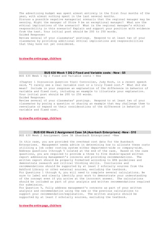 The advertising budget was spent almost entirely in the first four months of the
year, with almost nothing spent in the last several months.
Discuss a possible negative managerial scenario that the regional manager may be
sensing. Might the manager of Store 9 be an exceptional manager? What are the
ethical implications of the scenario? What is the regional manager’s ethical
responsibility in this scenario? Explain and support your position with evidence
from the text. Your initial post should be 200 to 250 words.
Guided Response:
Review several of your classmates’ postings. Respond to at least two of your
classmates by providing additional ethical implications and responsibilities
that they have not yet considered.
to viewthe entire page, clickhere
BUS 630 Week 1 DQ 2 Fixed and Variable costs - New - $5
BUS 630 Week 1 DQ 2 Fixed and Variable costs - New
(Chapter 1 Discussion Question 9(a)) Controller, Judy Koch, in a recent speech
said, "I rarely see a real variable cost or a truly fixed cost." What did she
mean? Include in your response an explanation of the difference in behavior of
variable and fixed cost, including an example to illustrate your explanation.
Your initial post should be 200 to 250 words.
Guided Response:
Review several of your classmates’ postings. Respond to at least two of your
classmates by posing a question or sharing an example that may challenge them to
reevaluate or expand on their considerations of the difference in behavior of
variable and fixed cost.
to viewthe entire page, clickhere
BUS 630 Week 2 Assignment Case 3A (Auerbach Enterprises) -New - $10
BUS 630 Week 2 Assignment Case 3A (Auerbach Enterprises) -New
In this case, you are provided the overhead cost data for the Auerbach
Enterprises. Management needs advice in determining how to allocate these costs
utilizing a job order costing system either department-wide or company-wide.
Address Questions 1through 5 located at the end of the case. Based on the case
questions, you are required to provide a three to five double-spaced written
report addressing management’s concerns and providing recommendations. The
written report should be properly formatted according to APA guidelines and
demonstrate research and critical thinking skills. Conclusions and
recommendations should be supported by at least 2 scholarly sources from the
Ashford Library or other external sources, excluding the textbook.
For Questions 1 through 4, you will need to complete several calculations. Be
sure to label and clearly identify your work to demonstrate your understanding
of the concept even if you arrive at the incorrect answer. The calculations
should be included as part of your analysis and written recommendations required
for submission.
For Question 5, fully address management’s concerns as part of your written
analysis and recommendation using the new or the previous calculations to
support your recommendation/explanation. The written analysis should be
supported by at least 2 scholarly sources, excluding the textbook.
to viewthe entire page, clickhere
 