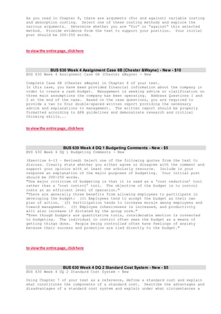 As you read in Chapter 8, there are arguments (for and against) variable costing
and absorption costing. Select one of these costing methods and explore the
various arguments. Determine whether you are “for” or “against” this selected
method. Provide evidence from the text to support your position. Your initial
post should be 200-250 words.
to viewthe entire page, clickhere
BUS 630 Week 4 Assignment Case 6B (Chester &Wayne) - New - $10
BUS 630 Week 4 Assignment Case 6B (Chester &Wayne) - New
Complete Case 6B (Chester &Wayne) in Chapter 6 of your text.
In this case, you have been provided financial information about the company in
order to create a cash budget. Management is seeking advice or clarification on
three main assumptions the company has been operating. Address Questions 1 and
2 at the end of the case. Based on the case questions, you are required to
provide a two to four double-spaced written report providing the necessary
advice and explanations to management. The written report should be properly
formatted according to APA guidelines and demonstrate research and critical
thinking skills...
to viewthe entire page, clickhere
BUS 630 Week 4 DQ 1 Budgeting Comments - New - $5
BUS 630 Week 4 DQ 1 Budgeting Comments - New
(Exercise 6-13 – Revised) Select one of the following quotes from the text to
discuss. Clearly state whether you either agree or disagree with the comment and
support your opinion with at least one scholarly resource. Include in your
response an explanation of the major purposes of budgeting. Your initial post
should be 200-250 words.
"One major criticism of budgeting is that it is used as a ‘cost reduction’ tool
rather than a ‘cost control’ tool. The objective of the budget is to control
costs at an efficient level of operation."
"There are generally three benefits from allowing employees to participate in
developing the budget: (1) Employees tend to accept the budget as their own
plan of action. (2) Participation tends to increase morale among employees and
toward management. (3) Employee cohesiveness is increased, and productivity
will also increase if dictated by the group norm."
"Even though budgets are quantitative tools, considerable emotion is connected
to budgeting. The individual in control often sees the budget as a means of
getting things done. People being controlled often have feelings of anxiety
because their success and promotion are tied directly to the budget."
to viewthe entire page, clickhere
BUS 630 Week 4 DQ 2 Standard Cost System - New - $5
BUS 630 Week 4 DQ 2 Standard Cost System - New
Using Chapter 7 of your text as a reference, define a standard cost and explain
what constitutes the components of a standard cost. Describe the advantages and
disadvantages of a standard cost system and explain under what circumstances a
 