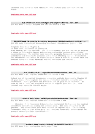 standard cost system is most effective. Your initial post should be 200-250
words.
to viewthe entire page, clickhere
BUS 630 Week 4 Journal Budgets and Employee Morale - New - $10
BUS 630 Week 4 Journal Budgets and Employee Morale - New
to viewthe entire page, clickhere
BUS 630 Week 5 Managerial Accounting Assignment (Middlehurst House ) - New - $10
BUS 630 Week 5 Managerial Accounting Assignment (Middlehurst House ) - New
Complete Case 9A in Chapter 9.
In this case, management is presented
with several decision options. For this assignment, you are required to provide
a three to five double-spaced written memo evaluating options and providing
recommendations. The written memo should be properly formatted according to APA
guidelines and demonstrate research and critical thinking skills. Evaluations
and recommendations should be supported by at least 4 scholarly sources from the
Ashford Library or other external sources, excluding the textbook...
to viewthe entire page, clickhere
BUS 630 Week 5 DQ 1 Capital Investment Evaluation - New - $5
BUS 630 Week 5 DQ 1 Capital Investment Evaluation - New
Select one of the capital investment evaluation methods described in Chapter 10
of your text. Fully explain the capital evaluation method’s strengths and
weaknesses. Take a position and defend the use of your selected method. Be
sure to use at least two scholarly sources to support your position. Your
initial post should be 200-250 words.
to viewthe entire page, clickhere
BUS 630 Week 5 DQ 2 Ranking Investment Alternatives - New - $5
BUS 630 Week 5 DQ 2 Ranking Investment Alternatives - New
(Problem 10-41) Grosvenor Industries has designated $1.2 million for capital
investment expenditures during the upcoming year. Its cost of capital is 14
percent. Any unused funds will earn the cost of capital rate. The following
investment opportunities along with their required investment and estimated net
present values have been identified:...
to viewthe entire page, clickhere
BUS 630 Week 6 DQ 1 Evaluating Performance - New - $5
BUS 630 Week 6 DQ 1 Evaluating Performance - New
 