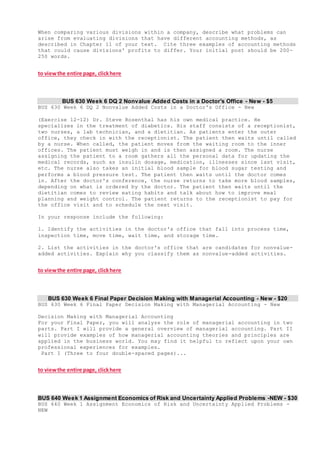 When comparing various divisions within a company, describe what problems can
arise from evaluating divisions that have different accounting methods, as
described in Chapter 11 of your text. Cite three examples of accounting methods
that could cause divisions' profits to differ. Your initial post should be 200-
250 words.
to viewthe entire page, clickhere
BUS 630 Week 6 DQ 2 Nonvalue Added Costs in a Doctor's Office - New - $5
BUS 630 Week 6 DQ 2 Nonvalue Added Costs in a Doctor's Office - New
(Exercise 12-12) Dr. Steve Rosenthal has his own medical practice. He
specializes in the treatment of diabetics. His staff consists of a receptionist,
two nurses, a lab technician, and a dietitian. As patients enter the outer
office, they check in with the receptionist. The patient then waits until called
by a nurse. When called, the patient moves from the waiting room to the inner
offices. The patient must weigh in and is then assigned a room. The nurse
assigning the patient to a room gathers all the personal data for updating the
medical records, such as insulin dosage, medication, illnesses since last visit,
etc. The nurse also takes an initial blood sample for blood sugar testing and
performs a blood pressure test. The patient then waits until the doctor comes
in. After the doctor's conference, the nurse returns to take more blood samples,
depending on what is ordered by the doctor. The patient then waits until the
dietitian comes to review eating habits and talk about how to improve meal
planning and weight control. The patient returns to the receptionist to pay for
the office visit and to schedule the next visit.
In your response include the following:
1. Identify the activities in the doctor's office that fall into process time,
inspection time, move time, wait time, and storage time.
2. List the activities in the doctor's office that are candidates for nonvalue-
added activities. Explain why you classify them as nonvalue-added activities.
to viewthe entire page, clickhere
BUS 630 Week 6 Final Paper Decision Making with Managerial Accounting - New - $20
BUS 630 Week 6 Final Paper Decision Making with Managerial Accounting - New
Decision Making with Managerial Accounting
For your Final Paper, you will analyze the role of managerial accounting in two
parts. Part I will provide a general overview of managerial accounting. Part II
will provide examples of how managerial accounting theories and principles are
applied in the business world. You may find it helpful to reflect upon your own
professional experiences for examples.
Part I (Three to four double-spaced pages)...
to viewthe entire page, clickhere
BUS 640 Week 1 Assignment Economics of Risk and Uncertainty Applied Problems -NEW - $30
BUS 640 Week 1 Assignment Economics of Risk and Uncertainty Applied Problems -
NEW
 