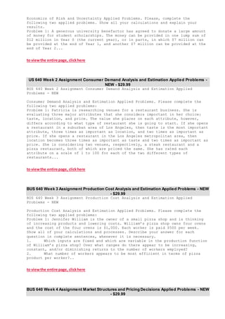 Economics of Risk and Uncertainty Applied Problems. Please, complete the
following two applied problems. Show all your calculations and explain your
results.
Problem 1: A generous university benefactor has agreed to donate a large amount
of money for student scholarships. The money can be provided in one lump sum of
$12 million in Year 0 (the current year), or in parts, in which $7 million can
be provided at the end of Year 1, and another $7 million can be provided at the
end of Year 2...
to viewthe entire page, clickhere
US 640 Week 2 Assignment Consumer Demand Analysis and Estimation Applied Problems -
NEW - $29.99
BUS 640 Week 2 Assignment Consumer Demand Analysis and Estimation Applied
Problems - NEW
Consumer Demand Analysis and Estimation Applied Problems. Please complete the
following two applied problems:
Problem 1: Patricia is researching venues for a restaurant business. She is
evaluating three major attributes that she considers important in her choice:
taste, location, and price. The value she places on each attribute, however,
differs according to what type of restaurant she is going to start. If she opens
a restaurant in a suburban area of Los Angeles, then taste is the most important
attribute, three times as important as location, and two times as important as
price. If she opens a restaurant in the Los Angeles metropolitan area, then
location becomes three times as important as taste and two times as important as
price. She is considering two venues, respectively, a steak restaurant and a
pizza restaurant, both of which are priced the same. She has rated each
attribute on a scale of 1 to 100 for each of the two different types of
restaurants...
to viewthe entire page, clickhere
BUS 640 Week 3 Assignment Production Cost Analysis and Estimation Applied Problems - NEW
- $29.99
BUS 640 Week 3 Assignment Production Cost Analysis and Estimation Applied
Problems - NEW
Production Cost Analysis and Estimation Applied Problems. Please complete the
following two applied problems:
Problem 1: Jennifer William is the owner of a small pizza shop and is thinking
of increasing products and lowering costs. William’s pizza shop owns four ovens
and the cost of the four ovens is $1,000. Each worker is paid $500 per week.
Show all of your calculations and processes. Describe your answer for each
question in complete sentences, whenever it is necessary.
1. Which inputs are fixed and which are variable in the production function
of William’s pizza shop? Over what ranges do there appear to be increasing,
constant, and/or diminishing returns to the number of workers employed?
2. What number of workers appears to be most efficient in terms of pizza
product per worker?..
to viewthe entire page, clickhere
BUS 640 Week 4 Assignment Market Structures and Pricing Decisions Applied Problems - NEW
- $29.99
 