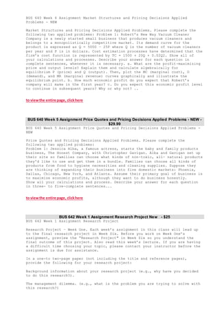 BUS 640 Week 4 Assignment Market Structures and Pricing Decisions Applied
Problems - NEW
Market Structures and Pricing Decisions Applied Problems. Please complete the
following two applied problems: Problem 1: Robert’s New Way Vacuum Cleaner
Company is a newly started small business that produces vacuum cleaners and
belongs to a monopolistically competitive market. Its demand curve for the
product is expressed as Q = 5000 – 25P where Q is the number of vacuum cleaners
per year and P is in dollars. Cost estimation processes have determined that the
firm’s cost function is represented by TC = 1500 + 20Q + 0.02Q2. Show all of
your calculations and processes. Describe your answer for each question in
complete sentences, whenever it is necessary. a. What are the profit-maximizing
price and output levels? Explain them and calculate algebraically for
equilibrium P (price) and Q (output). Then, plot the MC (marginal cost), D
(demand), and MR (marginal revenue) curves graphically and illustrate the
equilibrium point. b. How much economic profit do you expect that Robert’s
company will make in the first year? c. Do you expect this economic profit level
to continue in subsequent years? Why or why not? ..
to viewthe entire page, clickhere
BUS 640 Week 5 Assignment Price Quotes and Pricing Decisions Applied Problems - NEW -
$29.99
BUS 640 Week 5 Assignment Price Quotes and Pricing Decisions Applied Problems -
NEW
Price Quotes and Pricing Decisions Applied Problems. Please complete the
following two applied problems:
Problem 1: Jessica Alba, a famous actress, starts the baby and family products
business, The Honest Company, with Christopher Gavigan. Alba and Gavigan set up
their site so families can choose what kinds of non-toxic, all- natural products
they'd like to use and get them in a bundle. Families can choose all kinds of
products from food to hygiene necessities and cleaning supplies. Suppose they
are thinking of expanding their business into five domestic markets: Phoenix,
Dallas, Chicago, New York, and Atlanta. Assume their primary goal of business is
to maximize economic profits, although they want to do business honestly.
Show all your calculations and process. Describe your answer for each question
in three- to five-complete sentences...
to viewthe entire page, clickhere
BUS 642 Week 1 Assignment Research Project New - $25
BUS 642 Week 1 Assignment Research Project
Research Project – Week One. Each week’s assignment in this class will lead up
to the final research project in Week Six. Before you work on Week One’s
assignment, preview the “Research Project" in Week Six so you understand the
final outcome of this project. Also read this week’s lecture. If you are having
a difficult time choosing your topic, please contact your instructor before the
assignment is due for assistance.
In a one-to two-page paper (not including the title and reference pages),
provide the following for your research project:
Background information about your research project (e.g., why have you decided
to do this research?).
The management dilemma. (e.g., what is the problem you are trying to solve with
this research?)
 