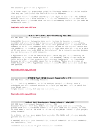 The research question and a hypothesis.
d. A brief summary of previously conducted scholarly research on similar topics
that you can find through the Ashford University Library.
Your paper must be formatted according to APA style as outlined in the Ashford
Writing Center and it must include citations and references for the text and at
least two scholarly sources from the Ashford University Library that you used as
background research.
to viewthe entire page, clickhere
BUS 642 Week 1 DQ 1 Scientific Thinking New - $10
BUS 642 Week 1 DQ 1 Scientific Thinking
Scientific Thinking. Reference this week’s lecture to develop a research
question and a hypothesis for a hypothetical business problem of your choice.
Explain the management dilemma, or the business problem that the research would
attempt to solve. Your research question must relate to the business reason for
the research. For example, “Why have sales of used cars been declining at a rate
of 5% per month since July 2012 at Smith Motors?” is a research question because
you can investigate it with research.
A hypothesis must state an “educated guess” about why you think something is
happening; think about cause and effect. For example, “Sales are declining at
Smith Motors due to road construction around our dealership” is a hypothesis
because it offers a possible cause for the problem. “Sales are declining at
Smith Motors” is NOT a hypothesis because it doesn’t offer a possible cause for
the problem.
to viewthe entire page, clickhere
BUS 642 Week 1 DQ 2 Scholarly Research New - $10
BUS 642 Week 1 DQ 2 Scholarly Research
1. Scholarly Research. Using the Ashford University Library, find a
scholarly business research article on a topic you may want to write about for
your final paper.
Sample topics include, but are not limited to:...
to viewthe entire page, clickhere
BUS 642 Week 2 Assignment Research Project - NEW - $25
BUS 642 Week 2 Assignment Research Project - NEW
Research Project – Week Two. Before you complete your week two assignment,
please read your instructor’s comments about your week one assignment, as well
as this week’s lecture. Be sure to include any suggested changes in your project
going forward.
In a three- to four- page paper (not including the title and reference pages),
provide the following:
A revised version of your introduction, research question, background research,
and hypothesis. These
revisions must be based on your instructor’s feedback.
 