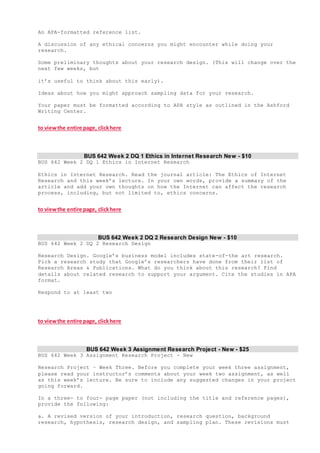 An APA-formatted reference list.
A discussion of any ethical concerns you might encounter while doing your
research.
Some preliminary thoughts about your research design. (This will change over the
next few weeks, but
it’s useful to think about this early).
Ideas about how you might approach sampling data for your research.
Your paper must be formatted according to APA style as outlined in the Ashford
Writing Center.
to viewthe entire page, clickhere
BUS 642 Week 2 DQ 1 Ethics in Internet Research New - $10
BUS 642 Week 2 DQ 1 Ethics in Internet Research
Ethics in Internet Research. Read the journal article: The Ethics of Internet
Research and this week’s lecture. In your own words, provide a summary of the
article and add your own thoughts on how the Internet can affect the research
process, including, but not limited to, ethics concerns.
to viewthe entire page, clickhere
BUS 642 Week 2 DQ 2 Research Design New - $10
BUS 642 Week 2 DQ 2 Research Design
Research Design. Google’s business model includes state-of-the art research.
Pick a research study that Google’s researchers have done from their list of
Research Areas & Publications. What do you think about this research? Find
details about related research to support your argument. Cite the studies in APA
format.
Respond to at least two
to viewthe entire page, clickhere
BUS 642 Week 3 Assignment Research Project - New - $25
BUS 642 Week 3 Assignment Research Project - New
Research Project – Week Three. Before you complete your week three assignment,
please read your instructor’s comments about your week two assignment, as well
as this week’s lecture. Be sure to include any suggested changes in your project
going forward.
In a three- to four- page paper (not including the title and reference pages),
provide the following:
a. A revised version of your introduction, research question, background
research, hypothesis, research design, and sampling plan. These revisions must
 