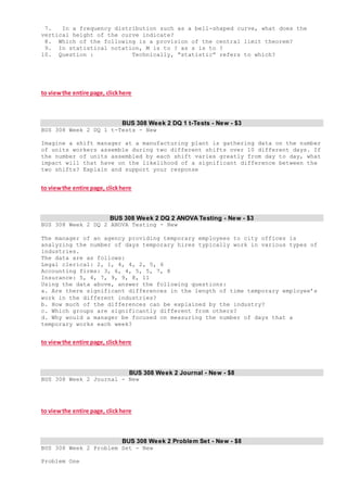 7. In a frequency distribution such as a bell-shaped curve, what does the
vertical height of the curve indicate?
8. Which of the following is a provision of the central limit theorem?
9. In statistical notation, M is to ? as s is to ?
10. Question : Technically, “statistic” refers to which?
to viewthe entire page, clickhere
BUS 308 Week 2 DQ 1 t-Tests - New - $3
BUS 308 Week 2 DQ 1 t-Tests - New
Imagine a shift manager at a manufacturing plant is gathering data on the number
of units workers assemble during two different shifts over 10 different days. If
the number of units assembled by each shift varies greatly from day to day, what
impact will that have on the likelihood of a significant difference between the
two shifts? Explain and support your response
to viewthe entire page, clickhere
BUS 308 Week 2 DQ 2 ANOVA Testing - New - $3
BUS 308 Week 2 DQ 2 ANOVA Testing - New
The manager of an agency providing temporary employees to city offices is
analyzing the number of days temporary hires typically work in various types of
industries.
The data are as follows:
Legal clerical: 2, 1, 4, 4, 2, 5, 6
Accounting firms: 3, 6, 4, 5, 5, 7, 8
Insurance: 5, 4, 7, 9, 9, 8, 11
Using the data above, answer the following questions:
a. Are there significant differences in the length of time temporary employee’s
work in the different industries?
b. How much of the differences can be explained by the industry?
c. Which groups are significantly different from others?
d. Why would a manager be focused on measuring the number of days that a
temporary works each week?
to viewthe entire page, clickhere
BUS 308 Week 2 Journal - New - $8
BUS 308 Week 2 Journal - New
to viewthe entire page, clickhere
BUS 308 Week 2 Problem Set - New - $8
BUS 308 Week 2 Problem Set - New
Problem One
 