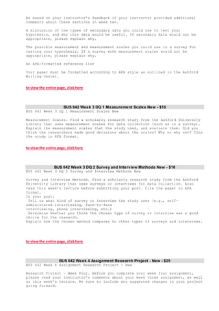 be based on your instructor’s feedback if your instructor provided additional
comments about these sections in week two.
A discussion of the types of secondary data you could use to test your
hypothesis, and why this data would be useful. If secondary data would not be
appropriate, please explain why.
The possible measurement and measurement scales you could use in a survey for
testing your hypothesis. If a survey with measurement scales would not be
appropriate, please explain why.
An APA-formatted reference list
Your paper must be formatted according to APA style as outlined in the Ashford
Writing Center.
to viewthe entire page, clickhere
BUS 642 Week 3 DQ 1 Measurement Scales New - $10
BUS 642 Week 3 DQ 1 Measurement Scales New
Measurement Scales. Find a scholarly research study from the Ashford University
Library that uses measurement scales for data collection (such as in a survey).
Explain the measurement scales that the study used, and evaluate them. Did you
think the researchers made good decisions about the scales? Why or why not? Cite
the study in APA format.
to viewthe entire page, clickhere
BUS 642 Week 3 DQ 2 Survey and Interview Methods New - $10
BUS 642 Week 3 DQ 2 Survey and Interview Methods New
Survey and Interview Methods. Find a scholarly research study from the Ashford
University Library that uses surveys or interviews for data collection. Also
read this week’s lecture before submitting your post. Cite the paper in APA
format.
In your post:
Tell us what kind of survey or interview the study uses (e.g., self-
administered interviewing, face-to-face
interviewing, phone interviewing, etc.)
Determine whether you think the chosen type of survey or interview was a good
choice for the research.
Explain how the chosen method compares to other types of surveys and interviews.
to viewthe entire page, clickhere
BUS 642 Week 4 Assignment Research Project - New - $25
BUS 642 Week 4 Assignment Research Project - New
Research Project – Week Four. Before you complete your week four assignment,
please read your instructor’s comments about your week three assignment, as well
as this week’s lecture. Be sure to include any suggested changes in your project
going forward.
 