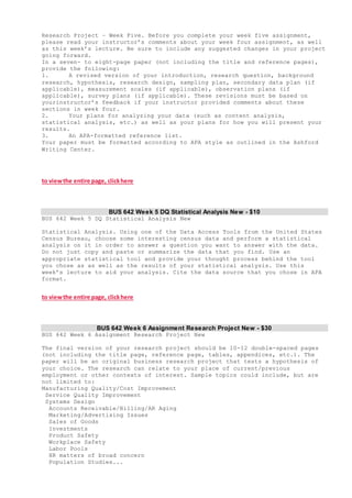Research Project – Week Five. Before you complete your week five assignment,
please read your instructor’s comments about your week four assignment, as well
as this week’s lecture. Be sure to include any suggested changes in your project
going forward.
In a seven- to eight-page paper (not including the title and reference pages),
provide the following:
1. A revised version of your introduction, research question, background
research, hypothesis, research design, sampling plan, secondary data plan (if
applicable), measurement scales (if applicable), observation plans (if
applicable), survey plans (if applicable). These revisions must be based on
yourinstructor’s feedback if your instructor provided comments about these
sections in week four.
2. Your plans for analyzing your data (such as content analysis,
statistical analysis, etc.) as well as your plans for how you will present your
results.
3. An APA-formatted reference list.
Your paper must be formatted according to APA style as outlined in the Ashford
Writing Center.
to viewthe entire page, clickhere
BUS 642 Week 5 DQ Statistical Analysis New - $10
BUS 642 Week 5 DQ Statistical Analysis New
Statistical Analysis. Using one of the Data Access Tools from the United States
Census Bureau, choose some interesting census data and perform a statistical
analysis on it in order to answer a question you want to answer with the data.
Do not just copy and paste or summarize the data that you find. Use an
appropriate statistical tool and provide your thought process behind the tool
you chose as as well as the results of your statistical analysis. Use this
week’s lecture to aid your analysis. Cite the data source that you chose in APA
format.
to viewthe entire page, clickhere
BUS 642 Week 6 Assignment Research Project New - $30
BUS 642 Week 6 Assignment Research Project New
The final version of your research project should be 10-12 double-spaced pages
(not including the title page, reference page, tables, appendices, etc.). The
paper will be an original business research project that tests a hypothesis of
your choice. The research can relate to your place of current/previous
employment or other contexts of interest. Sample topics could include, but are
not limited to:
Manufacturing Quality/Cost Improvement
Service Quality Improvement
Systems Design
Accounts Receivable/Billing/AR Aging
Marketing/Advertising Issues
Sales of Goods
Investments
Product Safety
Workplace Safety
Labor Pools
HR matters of broad concern
Population Studies...
 