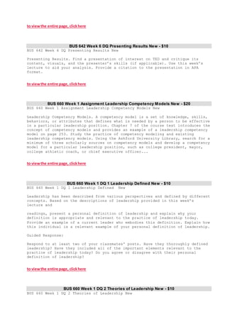 to viewthe entire page, clickhere
BUS 642 Week 6 DQ Presenting Results New - $10
BUS 642 Week 6 DQ Presenting Results New
Presenting Results. Find a presentation of interest on TED and critique its
content, visuals, and the presenter’s skills (if applicable). Use this week’s
lecture to aid your analysis. Provide a citation to the presentation in APA
format.
to viewthe entire page, clickhere
BUS 660 Week 1 Assignment Leadership Competency Models New - $20
BUS 660 Week 1 Assignment Leadership Competency Models New
Leadership Competency Models. A competency model is a set of knowledge, skills,
behaviors, or attributes that defines what is needed by a person to be effective
in a particular leadership position. Chapter 7 of the course text introduces the
concept of competency models and provides an example of a leadership competency
model on page 253. Study the practice of competency modeling and existing
leadership competency models. Using the Ashford University Library, search for a
minimum of three scholarly sources on competency models and develop a competency
model for a particular leadership position, such as college president, mayor,
college athletic coach, or chief executive officer...
to viewthe entire page, clickhere
BUS 660 Week 1 DQ 1 Leadership Defined New - $10
BUS 660 Week 1 DQ 1 Leadership Defined New
Leadership has been described from various perspectives and defined by different
concepts. Based on the descriptions of leadership provided in this week’s
lecture and
readings, present a personal definition of leadership and explain why your
definition is appropriate and relevant to the practice of leadership today.
Provide an example of a current leader who embodies this definition. Explain how
this individual is a relevant example of your personal definition of leadership.
Guided Response:
Respond to at least two of your classmates' posts. Have they thoroughly defined
leadership? Have they included all of the important elements relevant to the
practice of leadership today? Do you agree or disagree with their personal
definition of leadership?
to viewthe entire page, clickhere
BUS 660 Week 1 DQ 2 Theories of Leadership New - $10
BUS 660 Week 1 DQ 2 Theories of Leadership New
 