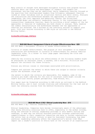 Many schools of thought have developed throughout history that propose various
theories about the source and development of leaders, how leaders are
discovered, and how they can be identified. Early leadership theories focused on
the qualities that distinguished leaders from followers; subsequent theories
looked at other variables such as situational factors and skill levels. Evaluate
the similarities and differences between two approaches or theories of
leadership: the trait approach and behavioral theory; the Situational
Leadership® Model and authentic leadership theory; or the transformational and
transactional leadership theories. Begin by providing a brief summary of the two
approaches or theories of leadership you have chosen to analyze. Then, examine
the common characteristics and differences between the two approaches or
theories you selected. Use a minimum of two scholarly sources to support your
post. Cite your sources according to APA style as outlined in the Ashford
Writing Center.
to viewthe entire page, clickhere
BUS 660 Week 2 Assignment Criteria of Leader Effectiveness New - $20
BUS 660 Week 2 Assignment Criteria of Leader Effectiveness New
Criteria of Leader Effectiveness. The purpose of this assignment is to examine
similarities and differences in criteria of effectiveness for several familiar
leadership roles. In a three- to four- page paper (excluding the title and
reference pages):
Identify the criteria by which the effectiveness of the following leaders might
be evaluated: an assistant coach, a teacher, and a minister. Prioritize and
explain the rationale for these criteria.
Discuss any ethical issues or challenges associated with prioritization.
Compare and contrast the extent to which there are unique or similar criteria
across the different roles and
the extent to which the criteria are measurable. For example, some of the
criteria you might identify for the role of assistant coach might include the
team's win-loss record, player perceptions, team morale, etc.
Your paper must be formatted according to APA style as outlined in the Ashford
Writing Center, and it must include citations and references for the text and at
least two scholarly sources from the Ashford University Library.
to viewthe entire page, clickhere
BUS 660 Week 2 DQ 1 Ethical Leadership New - $10
BUS 660 Week 2 DQ 1 Ethical Leadership New
Ethical Leadership. Companies have become increasingly aware of the advantages
that being ethically conscious have to offer, especially in the global economy.
Using the overview of ethical leadership provided in this week’s lecture and
readings, in what way can ethical business practices increase organizational
competitiveness in their respective industries and help to further substantiate
the notion that an ethical culture is good for business? Conversely, how does
unethical leadership adversely affect the organization’s bottom line? What
impact can a leader’s position on ethics have on the culture of an organization?
 