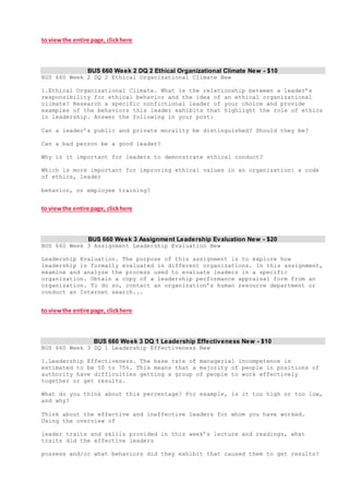 to viewthe entire page, clickhere
BUS 660 Week 2 DQ 2 Ethical Organizational Climate New - $10
BUS 660 Week 2 DQ 2 Ethical Organizational Climate New
1.Ethical Organizational Climate. What is the relationship between a leader’s
responsibility for ethical behavior and the idea of an ethical organizational
climate? Research a specific nonfictional leader of your choice and provide
examples of the behaviors this leader exhibits that highlight the role of ethics
in leadership. Answer the following in your post:
Can a leader’s public and private morality be distinguished? Should they be?
Can a bad person be a good leader?
Why is it important for leaders to demonstrate ethical conduct?
Which is more important for improving ethical values in an organization: a code
of ethics, leader
behavior, or employee training?
to viewthe entire page, clickhere
BUS 660 Week 3 Assignment Leadership Evaluation New - $20
BUS 660 Week 3 Assignment Leadership Evaluation New
Leadership Evaluation. The purpose of this assignment is to explore how
leadership is formally evaluated in different organizations. In this assignment,
examine and analyze the process used to evaluate leaders in a specific
organization. Obtain a copy of a leadership performance appraisal form from an
organization. To do so, contact an organization’s human resource department or
conduct an Internet search...
to viewthe entire page, clickhere
BUS 660 Week 3 DQ 1 Leadership Effectiveness New - $10
BUS 660 Week 3 DQ 1 Leadership Effectiveness New
1.Leadership Effectiveness. The base rate of managerial incompetence is
estimated to be 50 to 75%. This means that a majority of people in positions of
authority have difficulties getting a group of people to work effectively
together or get results.
What do you think about this percentage? For example, is it too high or too low,
and why?
Think about the effective and ineffective leaders for whom you have worked.
Using the overview of
leader traits and skills provided in this week’s lecture and readings, what
traits did the effective leaders
possess and/or what behaviors did they exhibit that caused them to get results?
 