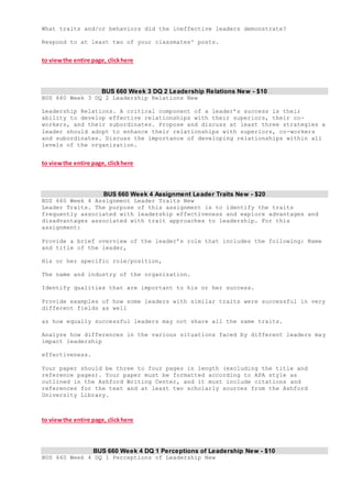 What traits and/or behaviors did the ineffective leaders demonstrate?
Respond to at least two of your classmates' posts.
to viewthe entire page, clickhere
BUS 660 Week 3 DQ 2 Leadership Relations New - $10
BUS 660 Week 3 DQ 2 Leadership Relations New
Leadership Relations. A critical component of a leader’s success is their
ability to develop effective relationships with their superiors, their co-
workers, and their subordinates. Propose and discuss at least three strategies a
leader should adopt to enhance their relationships with superiors, co-workers
and subordinates. Discuss the importance of developing relationships within all
levels of the organization.
to viewthe entire page, clickhere
BUS 660 Week 4 Assignment Leader Traits New - $20
BUS 660 Week 4 Assignment Leader Traits New
Leader Traits. The purpose of this assignment is to identify the traits
frequently associated with leadership effectiveness and explore advantages and
disadvantages associated with trait approaches to leadership. For this
assignment:
Provide a brief overview of the leader’s role that includes the following: Name
and title of the leader,
His or her specific role/position,
The name and industry of the organization.
Identify qualities that are important to his or her success.
Provide examples of how some leaders with similar traits were successful in very
different fields as well
as how equally successful leaders may not share all the same traits.
Analyze how differences in the various situations faced by different leaders may
impact leadership
effectiveness.
Your paper should be three to four pages in length (excluding the title and
reference pages). Your paper must be formatted according to APA style as
outlined in the Ashford Writing Center, and it must include citations and
references for the text and at least two scholarly sources from the Ashford
University Library.
to viewthe entire page, clickhere
BUS 660 Week 4 DQ 1 Perceptions of Leadership New - $10
BUS 660 Week 4 DQ 1 Perceptions of Leadership New
 