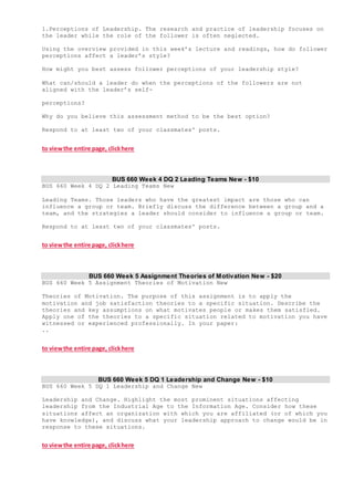 1.Perceptions of Leadership. The research and practice of leadership focuses on
the leader while the role of the follower is often neglected.
Using the overview provided in this week’s lecture and readings, how do follower
perceptions affect a leader’s style?
How might you best assess follower perceptions of your leadership style?
What can/should a leader do when the perceptions of the followers are not
aligned with the leader’s self-
perceptions?
Why do you believe this assessment method to be the best option?
Respond to at least two of your classmates' posts.
to viewthe entire page, clickhere
BUS 660 Week 4 DQ 2 Leading Teams New - $10
BUS 660 Week 4 DQ 2 Leading Teams New
Leading Teams. Those leaders who have the greatest impact are those who can
influence a group or team. Briefly discuss the difference between a group and a
team, and the strategies a leader should consider to influence a group or team.
Respond to at least two of your classmates' posts.
to viewthe entire page, clickhere
BUS 660 Week 5 Assignment Theories of Motivation New - $20
BUS 660 Week 5 Assignment Theories of Motivation New
Theories of Motivation. The purpose of this assignment is to apply the
motivation and job satisfaction theories to a specific situation. Describe the
theories and key assumptions on what motivates people or makes them satisfied.
Apply one of the theories to a specific situation related to motivation you have
witnessed or experienced professionally. In your paper:
..
to viewthe entire page, clickhere
BUS 660 Week 5 DQ 1 Leadership and Change New - $10
BUS 660 Week 5 DQ 1 Leadership and Change New
Leadership and Change. Highlight the most prominent situations affecting
leadership from the Industrial Age to the Information Age. Consider how these
situations affect an organization with which you are affiliated (or of which you
have knowledge), and discuss what your leadership approach to change would be in
response to these situations.
to viewthe entire page, clickhere
 