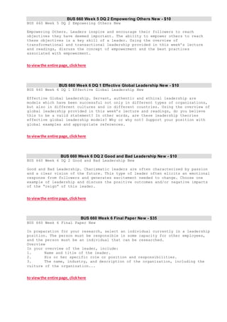 BUS 660 Week 5 DQ 2 Empowering Others New - $10
BUS 660 Week 5 DQ 2 Empowering Others New
Empowering Others. Leaders inspire and encourage their followers to reach
objectives they have deemed important. The ability to empower others to reach
these objectives is a key skill of a leader. Using the overview of
transformational and transactional leadership provided in this week’s lecture
and readings, discuss the concept of empowerment and the best practices
associated with empowerment.
to viewthe entire page, clickhere
BUS 660 Week 6 DQ 1 Effective Global Leadership New - $10
BUS 660 Week 6 DQ 1 Effective Global Leadership New
Effective Global Leadership. Servant, authentic and ethical leadership are
models which have been successful not only in different types of organizations,
but also in different cultures and in different countries. Using the overview of
global leadership provided in this week’s lecture and readings, do you believe
this to be a valid statement? In other words, are these leadership theories
effective global leadership models? Why or why not? Support your position with
global examples and appropriate references.
to viewthe entire page, clickhere
BUS 660 Week 6 DQ 2 Good and Bad Leadership New - $10
BUS 660 Week 6 DQ 2 Good and Bad Leadership New
Good and Bad Leadership. Charismatic leaders are often characterized by passion
and a clear vision of the future. This type of leader often elicits an emotional
response from followers and generates excitement needed to change. Choose one
example of leadership and discuss the positive outcomes and/or negative impacts
of the “reign” of this leader.
to viewthe entire page, clickhere
BUS 660 Week 6 Final Paper New - $35
BUS 660 Week 6 Final Paper New
In preparation for your research, select an individual currently in a leadership
position. The person must be responsible in some capacity for other employees,
and the person must be an individual that can be researched.
Overview
In your overview of the leader, include:
1. Name and title of the leader.
2. His or her specific role or position and responsibilities.
3. The name, industry, and description of the organization, including the
culture of the organization...
to viewthe entire page, clickhere
 