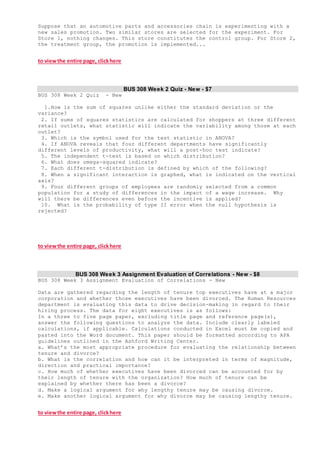 Suppose that an automotive parts and accessories chain is experimenting with a
new sales promotion. Two similar stores are selected for the experiment. For
Store 1, nothing changes. This store constitutes the control group. For Store 2,
the treatment group, the promotion is implemented...
to viewthe entire page, clickhere
BUS 308 Week 2 Quiz - New - $7
BUS 308 Week 2 Quiz - New
1.How is the sum of squares unlike either the standard deviation or the
variance?
2. If sums of squares statistics are calculated for shoppers at three different
retail outlets, what statistic will indicate the variability among those at each
outlet?
3. Which is the symbol used for the test statistic in ANOVA?
4. If ANOVA reveals that four different departments have significantly
different levels of productivity, what will a post-hoc test indicate?
5. The independent t-test is based on which distribution?
6. What does omega-squared indicate?
7. Each different t-distribution is defined by which of the following?
8. When a significant interaction is graphed, what is indicated on the vertical
axis?
9. Four different groups of employees are randomly selected from a common
population for a study of differences in the impact of a wage increase. Why
will there be differences even before the incentive is applied?
10. What is the probability of type II error when the null hypothesis is
rejected?
to viewthe entire page, clickhere
BUS 308 Week 3 Assignment Evaluation of Correlations - New - $8
BUS 308 Week 3 Assignment Evaluation of Correlations - New
Data are gathered regarding the length of tenure top executives have at a major
corporation and whether those executives have been divorced. The Human Resources
department is evaluating this data to drive decision-making in regard to their
hiring process. The data for eight executives is as follows:
In a three to five page paper, excluding title page and reference page(s),
answer the following questions to analyze the data. Include clearly labeled
calculations, if applicable. Calculations conducted in Excel must be copied and
pasted into the Word document. This paper should be formatted according to APA
guidelines outlined in the Ashford Writing Center.
a. What’s the most appropriate procedure for evaluating the relationship between
tenure and divorce?
b. What is the correlation and how can it be interpreted in terms of magnitude,
direction and practical importance?
c. How much of whether executives have been divorced can be accounted for by
their length of tenure with the organization? How much of tenure can be
explained by whether there has been a divorce?
d. Make a logical argument for why lengthy tenure may be causing divorce.
e. Make another logical argument for why divorce may be causing lengthy tenure.
to viewthe entire page, clickhere
 
