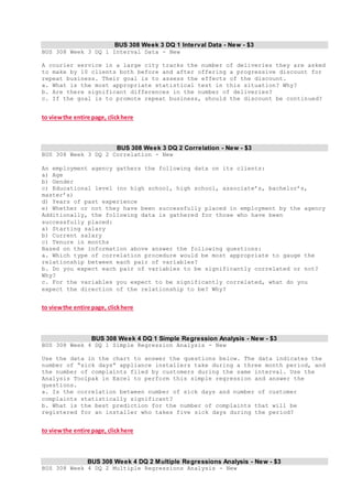 BUS 308 Week 3 DQ 1 Interval Data - New - $3
BUS 308 Week 3 DQ 1 Interval Data - New
A courier service in a large city tracks the number of deliveries they are asked
to make by 10 clients both before and after offering a progressive discount for
repeat business. Their goal is to assess the effects of the discount.
a. What is the most appropriate statistical test in this situation? Why?
b. Are there significant differences in the number of deliveries?
c. If the goal is to promote repeat business, should the discount be continued?
to viewthe entire page, clickhere
BUS 308 Week 3 DQ 2 Correlation - New - $3
BUS 308 Week 3 DQ 2 Correlation - New
An employment agency gathers the following data on its clients:
a) Age
b) Gender
c) Educational level (no high school, high school, associate’s, bachelor’s,
master’s)
d) Years of past experience
e) Whether or not they have been successfully placed in employment by the agency
Additionally, the following data is gathered for those who have been
successfully placed:
a) Starting salary
b) Current salary
c) Tenure in months
Based on the information above answer the following questions:
a. Which type of correlation procedure would be most appropriate to gauge the
relationship between each pair of variables?
b. Do you expect each pair of variables to be significantly correlated or not?
Why?
c. For the variables you expect to be significantly correlated, what do you
expect the direction of the relationship to be? Why?
to viewthe entire page, clickhere
BUS 308 Week 4 DQ 1 Simple Regression Analysis - New - $3
BUS 308 Week 4 DQ 1 Simple Regression Analysis - New
Use the data in the chart to answer the questions below. The data indicates the
number of “sick days” appliance installers take during a three month period, and
the number of complaints filed by customers during the same interval. Use the
Analysis Toolpak in Excel to perform this simple regression and answer the
questions.
a. Is the correlation between number of sick days and number of customer
complaints statistically significant?
b. What is the best prediction for the number of complaints that will be
registered for an installer who takes five sick days during the period?
to viewthe entire page, clickhere
BUS 308 Week 4 DQ 2 Multiple Regressions Analysis - New - $3
BUS 308 Week 4 DQ 2 Multiple Regressions Analysis - New
 