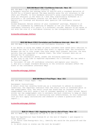 BUS 308 Week 5 DQ 1 Confidence Intervals - New - $3
BUS 308 Week 5 DQ 1 Confidence Intervals - New
A hardware retailer has average sales of $64,235 with a standard deviation of
$5,918 for a 12-month period. The mean monthly sales for all retailers in the
chain are $59,844. Is this hardware retailer’s sales significantly different
from all retailers in the chain at ? Are they significantly different at ?
Calculate a .95 confidence interval for the data in problem.
Explain your findings and determine what question the confidence interval
answers.
Guided Response: Review several of your classmates’ postings. Respond to at
least two classmates by commenting on whether or not you think changing the
confidence intervals will result in a different outcome. Explain if you agree or
not with the role of a confidence interval in the interpretation of the answer
to viewthe entire page, clickhere
BUS 308 Week 5 DQ 2 Correlation and Confidence Intervals - New - $3
BUS 308 Week 5 DQ 2 Correlation and Confidence Intervals - New
A car dealer is using the number of years customers have owned their vehicles to
predict how long it will be before they elect to replace them. The correlation
between the two is (the longer they have owned their present vehicles, the more
quickly they are expected to replace them). The other relevant data are as
follows for 32 customers:
Based on the information above, answer the following questions:
a. How long is the time to expected replacement for a customer who has owned a
vehicle 6.5 years?
b. Calculate .95 and .99 confidence intervals and explain your results.
c. How will a larger standard deviation in the criterion variable affect the
width of the confidence intervals? Why?
to viewthe entire page, clickhere
BUS 308 Week 5 Final Paper - New - $12
BUS 308 Week 5 Final Paper - New
Assignment Instructions:
A retail store has recently hired you as a consultant to advise on economic
conditions. One important indicator that the retail store is concerned about is
the unemployment rate. The retail store has found that an increase in the
unemployment rate will cause a lack of consumer spending in their stores. Retail
stores use the unemployment rate to estimate how much inventory to keep at their
stores, which is important in maintaining cost effectiveness. In this consultant
role you will apply calculations and research to create a predictive sales
report...
to viewthe entire page, clickhere
BUS 311 Week 1 DQ 1 Applying the Law to a Set of Facts - New - $3
BUS 311 Week 1 DQ 1 Applying the Law to a Set of Facts - New
Read the Hypothetical Case Problem #1 at the end of Chapter 1 and respond to
these questions
1. If Javier sued Energy-Auto Inc., identify who would be the plaintiff and the
defendant.
2. In which state or states can the suit be brought?
 
