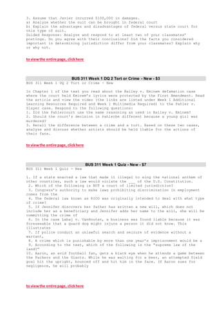 3. Assume that Javier incurred $100,000 in damages.
a) Analyze whether the suit can be brought in federal court
b) Explain the advantages and disadvantages of federal versus state court for
this type of suit.
Guided Response: Analyze and respond to at least two of your classmates’
postings. Do you agree with their conclusions? Did the facts you considered
important in determining jurisdiction differ from your classmates? Explain why
or why not.
to viewthe entire page, clickhere
BUS 311 Week 1 DQ 2 Tort or Crime - New - $3
BUS 311 Week 1 DQ 2 Tort or Crime - New
In Chapter 1 of the text you read about the Bailey v. Eminem defamation case
where the court held Eminem’s lyrics were protected by the First Amendment. Read
the article and view the video (the links are listed under Week 1 Additional
Learning Resources Required and Week 1 Multimedia Required) to the Pahler v.
Slayer case. Respond to the following questions:
1. Did the Pahlercourt use the same reasoning as used in Bailey v. Eminem?
2. Should the court’s decision in Pahlerbe different because a young girl was
murdered?
3. Recall the difference between a crime and a tort. Based on these two cases,
analyze and discuss whether artists should be held liable for the actions of
their fans.
to viewthe entire page, clickhere
BUS 311 Week 1 Quiz - New - $7
BUS 311 Week 1 Quiz - New
1. If a state enacted a law that made it illegal to sing the national anthem of
other countries, such a law would violate the ___ of the U.S. Constitution.
2. Which of the following is NOT a court of limited jurisdiction?
3. Congress’s authority to make laws prohibiting discrimination in employment
comes from the
4. The federal law known as RICO was originally intended to deal with what type
of crime?
5. If Jennifer discovers her father has written a new will, which does not
include her as a beneficiary and Jennifer adds her name to the will, she will be
committing the crime of
6. In the case Labaj v. VanHouten, a business was found liable because it was
foreseeable that a guard dog might injure a person it did not know. This
illustrates
7. If police conduct an unlawful search and seizure of evidence without a
warrant,
8. A crime which is punishable by more than one year’s imprisonment would be a
9. According to the text, which of the following is the “supreme law of the
land?”
10. Aaron, an avid football fan, gets a black eye when he attends a game between
the Packers and the Giants. While he was waiting for a beer, an attempted field
goal hit the upright, bounced off and hit him in the face. If Aaron sues for
negligence, he will probably
to viewthe entire page, clickhere
 