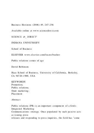 Business Horizons (2006) 49, 247-256
Available online at www.sciencedirect.com
SCIENCE d•_ DIRECT'
INDIANA UNIVE7RSIFY
School of Business
ELSEVIER www.elsevier.com/locate/bushor
Public relations comes of age
David Robinson
Haas School of Business, University of California, Berkeley,
CA 94720-1900, USA
KEYWORDS
Promotion;
Public relations;
Stunt marketing;
Placement
Abstract
Public relations (PR) is an important component of a firm's
Integrated Marketing
Communications strategy. Once populated by such passive acts
as issuing press
releases and responding to press inquiries, the field has "come
 