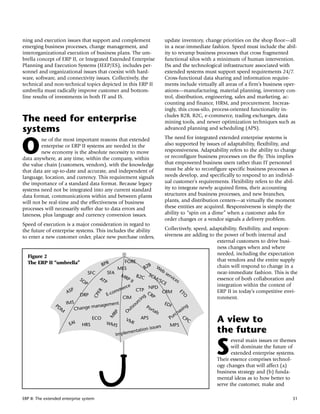 ning and execution issues that support and complement                             update inventory, change priorities on the shop floor—all
emerging business processes, change management, and                               in a near-immediate fashion. Speed must include the abil-
interorganizational execution of business plans. The um-                          ity to revamp business processes that cross fragmented
brella concept of ERP II, or Integrated Extended Enterprise                       functional silos with a minimum of human intervention.
Planning and Execution Systems (IEEP/ES), includes per-                           ISs and the technological infrastructure associated with
sonnel and organizational issues that coexist with hard-                          extended systems must support speed requirements 24/7.
ware, software, and connectivity issues. Collectively, the                        Cross-functional data sharing and information require-
technical and non-technical topics depicted in this ERP II                        ments include virtually all areas of a firm’s business oper-
umbrella must radically improve customer and bottom-                              ations—manufacturing, material planning, inventory con-
line results of investments in both IT and IS.                                    trol, distribution, engineering, sales and marketing, ac-
                                                                                  counting and finance, HRM, and procurement. Increas-
                                                                                  ingly, this cross-silo, process-oriented functionality in-
                                                                                  cludes B2B, B2C, e-commerce, trading exchanges, data
The need for enterprise                                                           mining tools, and newer optimization techniques such as
systems                                                                           advanced planning and scheduling (APS).
                                                                                  The need for integrated extended enterprise systems is

O
         ne of the most important reasons that extended
         enterprise or ERP II systems are needed in the                           also supported by issues of adaptability, flexibility, and
         new economy is the absolute necessity to move                            responsiveness. Adaptability refers to the ability to change
data anywhere, at any time, within the company, within                            or reconfigure business processes on the fly. This implies
the value chain (customers, vendors), with the knowledge                          that empowered business users rather than IT personnel
that data are up-to-date and accurate, and independent of                         must be able to reconfigure specific business processes as
language, location, and currency. This requirement signals                        needs develop, and specifically to respond to an individ-
the importance of a standard data format. Because legacy                          ual customer’s requirements. Flexibility refers to the abil-
systems need not be integrated into any current standard                          ity to integrate newly acquired firms, their accounting
data format, communications within and between plants                             structures and business processes, and new branches,
will not be real-time and the effectiveness of business                           plants, and distribution centers—at virtually the moment
processes will necessarily suffer due to data errors and                          these entities are acquired. Responsiveness is simply the
lateness, plus language and currency conversion issues.                           ability to “spin on a dime” when a customer asks for
                                                                                  order changes or a vendor signals a delivery problem.
Speed of execution is a major consideration in regard to
the future of enterprise systems. This includes the ability          Collectively, speed, adaptability, flexibility, and respon-
to enter a new customer order, place new purchase orders,            siveness are adding to the power of both internal and
                                                                                             external customers to drive busi-
                                                                                             ness changes when and where
                                                                                             needed, including the expectation
  Figure 2
                                              FORE                                           that vendors and the entire supply
  The ERP II “umbrella”          BPR                        B W
                                           MES           B2                                  chain will respond to change in a
                                                                 eb
                            SFC      SFA M                 SC        se                      near-immediate fashion. This is the
                                              RP B2C          M/        rvi
                       SO       AT               II              SC         ce               essence of both collaboration and
                          P        P                                E          s
                                              rce          NPD                               integration within the context of
                                            me
                 ASP                    com
                                                    CTP                                      ERP II in today’s competitive envi-
                                         R




                                                          CR      CRM
                                                                                         ET
                                        F




                        DRP          E-
                                     CP




                                                         g P
                                                                                           O




                                             CIM      in                                     ronment.
                                                                c
                 PD IM
                       S                 nt                   ur                  EDI
                                 anageme                 so
                   M    Change m                      ut
                                                                    Po
                                                                      rta                     ing
                                                     O                   ls                as
                                                                                        ch
                                              RP




                                                                                       r C
                                                                                    Pu
                                             M




                        EAI    HRS
                                     ECO
                                             WMS
                                                    VM
                                                          I
                                                                APS
                                                                                    MPS
                                                                                               PC        A view to
                                                                              s
                                                                n issue                                  the future
                                                         entatio
                                                 Implem


                                                                                                         S
                                                                                                                everal main issues or themes
                                                                                                                will dominate the future of
                                                                                                                extended enterprise systems.
                                                                                                         Their essence comprises technol-
                                                                                                         ogy changes that will affect (a)
                                                                                                         business strategy and (b) funda-
                                                                                                         mental ideas as to how better to
                                                                                                         serve the customer, make and

ERP II: The extended enterprise system                                                                                                      51
 