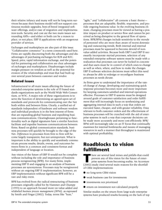 their relative infancy and many will not be long-term sur-      “agile,” and “collaborative” all connote a basic theme—
vivors because their business model will not support con-       processes that are adaptable, flexible, responsive, and pro-
tinuous module upgrades, best-of-breed integrated soft-         vide ongoing business value. In the evolving business cli-
ware offerings, and/or ease of migration and implementa-        mate, changing processes must be viewed as having a pos-
tion tools. Security and cost are the two main issues sur-      itive impact on product or service flow and cannot be per-
rounding ASPs—and either or both can be a reason to             ceived as being disruptive to the general flow of opera-
place, or not place, ERP II applications with an exogenous      tions. BPR/BPM changes include sensitivity to the morale
provider of services.                                           of personnel who are more than aware of recent downsiz-
                                                                ing and outsourcing trends. Both internal and external
Exchanges and marketplaces are also part of this issue.
                                                                processes must be squeezed to become devoid of non-
“Collaborative commerce” is a term commonly used here.
                                                                value-added activities. Because both ERP I and ERP II nec-
Firms are rapidly discovering both the advantages and dis-
                                                                essarily incorporate myriad processes, selection of any
advantages of purchasing exchanges for B2B and B2C.
                                                                extended enterprise software system must be made with a
Speed, price, rapid information exchange, and the poten-
                                                                realization that processes can never be locked in concrete
tial for partnering and collaboration are clear advantages
                                                                and that users must be in control of which ones to change
of exchanges and marketplaces. Disadvantages include
                                                                as well as when, where, and how to make the changes.
margin pressure on vendors as well as the potential for
                                                                ERP II software selection decisions must reflect this need
erosion of the relationships and trust that had built up
                                                                to always be able to redesign or reconfigure business
over several years between customer and vendor.
                                                                processes as needs dictate.
Related issues                                                  As firms grow to understand the importance of the rate-
Infrastructural to all main issues affecting the future of      of-change of change, developing and maintaining quick
extended enterprise systems is the role of IT-based stan-       response processes becomes more and more important
dards organizations such as the World Wide Web Consor-          for keeping customers satisfied and internal operations
tium, or W3C. A major role of these organizations is to         effective. Processes in ERP II systems must be designed
serve the function of determining an agreed-upon set of         around goals of customer satisfaction and order fulfill-
standards and protocols for communicating over the Net          ment that will increasingly focus on synthesizing and
both within and between firms. Clearly, a unified set of        aggregating internal data in such a way that orders are
standards independent of hardware and software vendors          executed faster, cheaper, and with greater reliability. Data
and individual products is in the best interest of firms        relevant to both customer orders and the effectiveness of
that are expanding global business and expediting busi-         business processes will be crunched with the aid of enter-
ness communications. Clearinghouses pertaining to func-         prise systems in such a way that corporate decisions can
tionality such as digital signatures have a similar function:   be made more accurately and more cost-efficiently. BPR/
facilitate and expedite business communications between         BPM will increasingly take on an IT focus that continually
firms. Based on global communication standards, busi-           examines for internal bottlenecks and means of managing
ness processes will quickly be brought to the edge of the       resources in such a manner that throughput is maximized
Net. Differences in processes from firm to firm will be-        with optimal profitability.
come largely transparent, but not unimportant. What is
important is the ability to quickly and seamlessly commu-
nicate process results, details, events, and outcomes be-
tween firms in a common and consistent format and
                                                                Roadblocks to vision
independent of language or location.                            fulfillment
Any vision of the future of ERP II would not be complete

                                                                T
                                                                      here are several land mines and pitfalls that could
without including the role and importance of business                 prevent any of this vision for the future of enter-
process reengineering (BPR). For many firms, imple-                   prise systems from becoming reality. An Accenture
menting ERP II and engaging in an analysis of business          (2002) study cited several main reasons for the shortfall
processes are synonymous. Processes may be reengineered         of CRM implementations:
without an ongoing ERP II implementation; however, an
ERP implementation without significant BPR will be a            q no long-term CRM vision
rare and risky event.                                           q weak business case for investments
BPR has evolved from the radical restructuring of business      q investments not prioritized
processes originally called for by Hammer and Champy
(1993) to an approach focused more on value-added and           q return on investment not calculated properly
relabeled business process management (BPM), as espoused        Similar studies on the return from large-scale enterprise
by Smith and Fingar (2002). Today, terms like “lean,”           systems have produced results focusing on the lack of top

ERP II: The extended enterprise system                                                                                    53
 