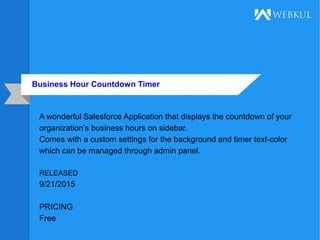 Business Hour Countdown Timer
A wonderful Salesforce Application that displays the countdown of your
organization’s business hours on sidebar.
Comes with a custom settings for the background and timer text-color
which can be managed through admin panel.
RELEASED
9/21/2015
PRICING
Free
 