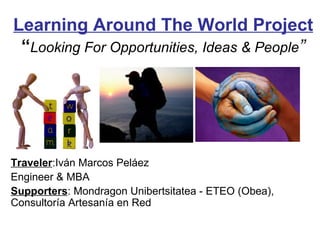 Learning Around The World Project “ Looking For Opportunities, Ideas & People ” Traveler :Iván Marcos Peláez Engineer & MBA Supporters : Mondragon Unibertsitatea - ETEO (Obea), Consultoría Artesanía en Red 