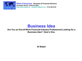 Business Idea Are You an Out-of-Work Financial Industry Professional Looking for a Business Idea?  Here’s One. Al Walsh Walsh Enterprises   Business & Financial Advisors Huntington Beach, California USA http://www.awalsh.us   [email_address]   (714) 465-2749 
