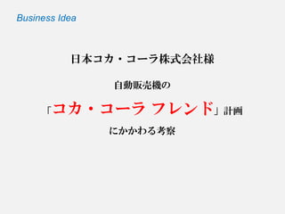 日本コカ・コーラ株式会社様 自動販売機の 「コカ・コーラフレンド」計画 にかかわる考察 
Business Idea  