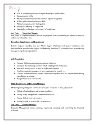 Skill in motivating and supervising the Employees and Workers.
        Basic computer skills.
        Ability to maintain records and complete reports as required.
        Written and oral communication skills.
        Ability to interact positively to public.
        Ability to Recruiting of Employees.
        Have skills to check the performance of employees.

Job Title:      Marketing Manager
Plan, direct, or coordinate marketing policies and programs, such as determining the demand for products
and services offered by a firm

Education Requirement and Experience:

For this purpose, candidate must have Master Degree (Preference will give to Candidates who
have Business administration Degree in Marketing. Minimum 3 years experience as marketing
manager in reputable organization.



Job Description:

        Enhance the business through promotional mix tools.
        Ensure all the marketing activities which help to growth of business.
        Meet with all advertisers in order to make advertisement.
        Establish marketing strategies to meet organizational objectives.
        Evaluate customer research, market conditions competitor data and implement marketing
        plan changes as needed.
        Assign the duties to subordinates.

Skills Required for a Marketing Manager:

Marketing manager requires some skills to become successful in their jobs such as:
        Ability to lead and can work in stress condition.
        Having strong interpersonal communication skills
        Having skills to motivate workers
        Ability to work in unfavorable circumstances
Job Title:      Finance Manager
Financial Management means planning, organizing, directing and controlling the financial
activities.
 
