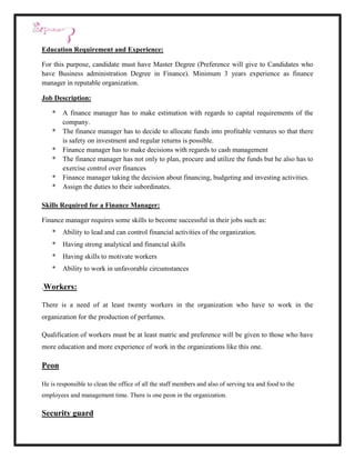 Education Requirement and Experience:

For this purpose, candidate must have Master Degree (Preference will give to Candidates who
have Business administration Degree in Finance). Minimum 3 years experience as finance
manager in reputable organization.

Job Description:

    * A finance manager has to make estimation with regards to capital requirements of the
      company.
    * The finance manager has to decide to allocate funds into profitable ventures so that there
      is safety on investment and regular returns is possible.
    * Finance manager has to make decisions with regards to cash management
    * The finance manager has not only to plan, procure and utilize the funds but he also has to
      exercise control over finances
    * Finance manager taking the decision about financing, budgeting and investing activities.
    * Assign the duties to their subordinates.

Skills Required for a Finance Manager:

Finance manager requires some skills to become successful in their jobs such as:
    * Ability to lead and can control financial activities of the organization.
    * Having strong analytical and financial skills
    * Having skills to motivate workers
    * Ability to work in unfavorable circumstances

.Workers:

There is a need of at least twenty workers in the organization who have to work in the
organization for the production of perfumes.

Qualification of workers must be at least matric and preference will be given to those who have
more education and more experience of work in the organizations like this one.

Peon

He is responsible to clean the office of all the staff members and also of serving tea and food to the
employees and management time. There is one peon in the organization.

Security guard
 