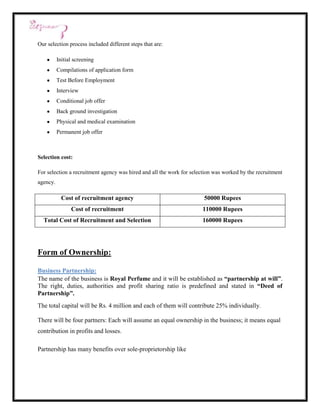 Our selection process included different steps that are:

          Initial screening
          Compilations of application form
          Test Before Employment
          Interview
          Conditional job offer
          Back ground investigation
          Physical and medical examination
          Permanent job offer



Selection cost:

For selection a recruitment agency was hired and all the work for selection was worked by the recruitment
agency.

            Cost of recruitment agency                                 50000 Rupees
                Cost of recruitment                                   110000 Rupees
  Total Cost of Recruitment and Selection                             160000 Rupees




Form of Ownership:

Business Partnership:
The name of the business is Royal Perfume and it will be established as “partnership at will”.
The right, duties, authorities and profit sharing ratio is predefined and stated in “Deed of
Partnership”.
The total capital will be Rs. 4 million and each of them will contribute 25% individually.

There will be four partners: Each will assume an equal ownership in the business; it means equal
contribution in profits and losses.

Partnership has many benefits over sole-proprietorship like
 