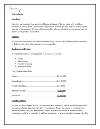 Operations:

Suppliers:

Suppliers are important for every type of business because if the raw material is good then
product will also be good. They are very important for business because they had to provide raw
material to the company. We have different suppliers who provide different type of raw material
that we use to produce our product.

Dealers:

We have different dealers and distributors from whole Pakistan. We also have made our outlets
in different cities from where customers buy our product.

Equipment and Tools:

We need different tools and equipment to produce our product:

      Drums
      Steam engine
      Nose for blending
      Absorption Tank

Cost of tools is as follows:

Drums…………………………………………………….Rs.150,000

Steam Engine……………………………………………..Rs.100,000

Nose for Blending………………………………………...Rs.50,000

Absorption Tank…………………………………………..Rs.50,000

Total Cost…………………………………………………Rs.350,000

Quality Control:

Because perfumes depend heavily on harvests of plant substances and the availability of animal
products, perfumery can often turn risky. Thousands of flowers are needed to obtain just one
pound of essential oils, and if the season's crop is destroyed by disease or adverse weather,
perfumeries could be in jeopardy. In addition, consistency is hard to maintain in natural oils. The
 