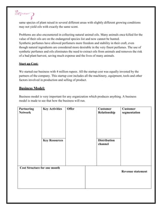 same species of plant raised in several different areas with slightly different growing conditions
may not yield oils with exactly the same scent.

Problems are also encountered in collecting natural animal oils. Many animals once killed for the
value of their oils are on the endangered species list and now cannot be hunted.
Synthetic perfumes have allowed perfumers more freedom and stability in their craft, even
though natural ingredients are considered more desirable in the very finest perfumes. The use of
synthetic perfumes and oils eliminates the need to extract oils from animals and removes the risk
of a bad plant harvest, saving much expense and the lives of many animals.

Start up Cost:

We started our business with 4 million rupees. All the startup cost was equally invested by the
partners of the company. This startup cost includes all the machinery, equipment, tools and other
factors involved in production and selling of product.

Business Model:

Business model is very important for any organization which produces anything. A business
model is made to see that how the business will run.

Partnering         Key Activities     Offer                    Customer            Customer
Network                                                        Relationship        segmentation




                   Key Resources                               Distribution
                                                               channel




Cost Structure for one month
                                                                                  Revenue statement
 