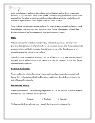 in the manufacture of perfumes. Some plants, such as lily of the valley, do not produce oils
naturally. In fact, only about 2,000 of the 250,000 known flowering plant species contain these
essential oils. Therefore, synthetic chemicals must be used to re-create the smells of non-oily
substances. Synthetics also create original scents not found in nature.


Some perfume ingredients are animal products. For example, castor comes from beavers, musk
from male deer, and ambergris from the sperm whale. Animal substances are often used as
fixatives that enable perfume to evaporate slowly and emit odors longer.

Offer:

We as a manufacturer of perfumes are providing perfumes to customers. Actually we are
providing three perfumes of different smells to our customers in one bottle. There is not a single
company in the world that is producing three perfumes in one bottle. Therefore, we have a
competitive edge that is three in one perfume.

Actually perfume industry is at its maturity age but still we have a very good point to enter and
that point is three perfumes in one bottle. We are providing our customers to have three flavors
of smells in only one bottle.

Customer Relationship:

We are making our relationship strong with our customers by providing them relaxation of
having three perfumes in one bottle and there is no need to take three different bottles for the
taste of three different smells.

Distribution Channels:

We have used channel 2 for distributing our products. We sell our products to retailers and then
from retailers local customers buy our product.

                      Company                Retailers             Customers

We have used different advertisement channels for the promotion of our product:
 