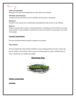 Cable Advertisement:
Message will be delivered through full ad on the cable at local channel.

FM Radio Advertisement:
Through radio the ad will be on air for reminders and awareness in the people.

Brochures:
Broacher is also a good way to communicate the people that what services we are offering.

Banners:
Banners are good tools to deliver a message that there is something exist from which you can get
much benefits. It will be helpful to memorize the name of our three in one perfume in the mind
of the people.

Customer Segmentation:

We have used Mass Market concept to segment our customers.

Mass Market:

We have targeted the whole market of Punjab as we are making perfumes for men, women and
also for children. This perfume will be in access of all the people of country. Whether they are
rich or whether they are middle class people.

                                      Marketing Plan




SWOT ANALYSIS:

Strengths:
 