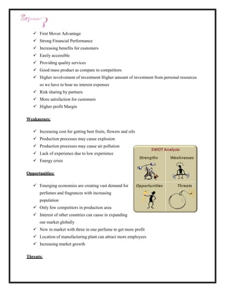  First Mover Advantage
    Strong Financial Performance
    Increasing benefits for customers
    Easily accessible
    Providing quality services
    Good mass product as compare to competitors
    Higher involvement of investment Higher amount of investment from personal resources
      so we have to bear no interest expenses
    Risk sharing by partners
    More satisfaction for customers
    Higher profit Margin

Weaknesses:

    Increasing cost for getting best fruits, flowers and oils
    Production processes may cause explosion
    Production processes may cause air pollution
    Lack of experience due to low experience
    Energy crisis

Opportunities:

    Emerging economies are creating vast demand for
      perfumes and fragrances with increasing
      population
    Only few competitors in production area
    Interest of other countries can cause in expanding
      our market globally
    New in market with three in one perfume to get more profit
    Location of manufacturing plant can attract more employees
    Increasing market growth

Threats:
 