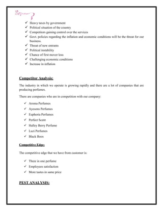    Heavy taxes by government
       Political situation of the country
       Competitors gaining control over the services
       Govt. policies regarding the inflation and economic conditions will be the threat for our
        business.
       Threat of new entrants
       Political instability
       Chance of first mover loss
       Challenging economic conditions
       Increase in inflation



Competitor Analysis:
The industry in which we operate is growing rapidly and there are a lot of companies that are
producing perfumes.

There are companies who are in competition with our company:

    Aroma Perfumes
    Ayesons Perfumes
    Euphoria Perfumes
    Perfect Scent
    Halley Berry Perfume
    Luzi Perfumes
    Black Boos

Competitive Edge:

The competitive edge that we have from customer is:

    Three in one perfume
    Employees satisfaction
    More tastes in same price


PEST ANALYSIS:
 