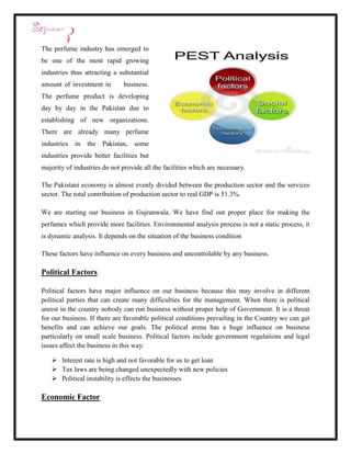 The perfume industry has emerged to
be one of the most rapid growing
industries thus attracting a substantial
amount of investment in        business.
The perfume product is developing
day by day in the Pakistan due to
establishing of new organizations.
There are already many perfume
industries in    the Pakistan, some
industries provide better facilities but
majority of industries do not provide all the facilities which are necessary.

The Pakistani economy is almost evenly divided between the production sector and the services
sector. The total contribution of production sector to real GDP is 51.3%.

We are starting our business in Gujranwala. We have find out proper place for making the
perfumes which provide more facilities. Environmental analysis process is not a static process, it
is dynamic analysis. It depends on the situation of the business condition

These factors have influence on every business and uncontrolable by any business.

Political Factors

Political factors have major influence on our business because this may involve in different
political parties that can create many difficulties for the management. When there is political
unrest in the country nobody can run business without proper help of Government. It is a threat
for our business. If there are favorable political conditions prevailing in the Country we can get
benefits and can achieve our goals. The political arena has a huge influence on business
particularly on small scale business. Political factors include government regulations and legal
issues affect the business in this way:

    Interest rate is high and not favorable for us to get loan
    Tax laws are being changed unexpectedly with new policies
    Political instability is effects the businesses

Economic Factor
 