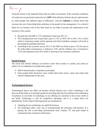 Economic Factor is the important factor that can affect our business. If the economic conditions
of country are not good and country has low GDP which altimetry declines the per capita income
by which people face different types of difficulties. And also inflation is another factor that
increases the cost of providing better perfumes to the people by the management. It is a kind of
threat for our business, but on the other hand we can help to increase the employment in the
economy of the country.

    Recently the real GDP is 2.7% estimated in fiscal year 2011-12.
    The Unemployment rate of past three years is 7.4% in 2010 14% in 2011 15% in 2012
     which is increasing country and by opening such kind of perfume company will result in
     decreasing the unemployment rate.
    According to the economic survey 2011-12 the GDP was fixed to grow 4.5% but due to
     the unfavorable circumstances it reduced to 2.4% and the inflation rate is increased to
     13.8% last reported in July 2012 which is showing severe economic conditions.



Social Factors
The social and cultural influence on business varies from country to country and culture to
culture. So it is important to consider these aspects.

    Shift in brand loyalty is important social aspect.
    Some people think themselves more careful about their norms, values and culture that
     must be implemented on this area.



Technological factors

Technological factors can affect our business directly because now a day’s technology is the
basic need that helps us to facilitate people by providing them the best perfume and combination
of perfumes in one bottle. In technology we are offering our customers to have more smells in
one bottle. Technology is vital for competitive advantage, and it is a major driver for
globalization. In this respect following points are considered as:

    Adopting the new technology can uplift the business.
    The technology offer a new way in communicating the consumers and business. It is
     playing the role in providing advertisement tools, internet, TV and print media to
     communicate the consumers and business.
 