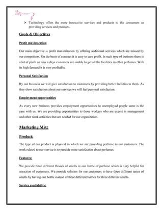  Technology offers the more innovative services and products to the consumers as
     providing services and products.

Goals & Objectives

Profit maximization

Our main objective is profit maximization by offering additional services which are missed by
our competitors. On the basis of contract it is easy to earn profit. In such type of business there is
a lot of profit as now a days customers are unable to get all the facilities in other perfumes. With
its high demand it is very profitable.

Personal Satisfaction

By our business we will give satisfaction to customers by providing better facilities to them. As
they show satisfaction about our services we will feel personal satisfaction.

Employment opportunities

As every new business provides employment opportunities to unemployed people same is the
case with us. We are providing opportunities to those workers who are expert in management
and other work activities that are needed for our organization.


Marketing Mix:

Product:

The type of our product is physical in which we are providing perfume to our customers. The
work related to our service is to provide more satisfaction about perfumes.

Features:

We provide three different flavors of smells in one bottle of perfume which is very helpful for
attraction of customers. We provide solution for our customers to have three different tastes of
smells by having one bottle instead of three different bottles for three different smells.

Service availability:
 