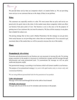 We provide better service than our competitor which is in market before us. We are providing
more services to our customers that are in the shape of three in one perfume.

Price:

The customers are especially sensitive to value. We must ensure that our price and service are
perceived to be good value to the client. In the market many direct competitor which can affect
our business from price point of view. Our business is new in the area so for the purpose of
gaining trust of our customers the cost must be attractive. We have all the resources at one place
that is helpful for reduce cost.

The pricing strategy that we have used is Market Penetration. By this strategy we can get more
share easily because we are providing more values than our competitors do. If we succeed to get
maximum share of the market then we will be succeed to increase the size of the market.

Place:



Promotion & Advertising:
Promotion and advertisement for any business are very necessary to increase the sale. For arising
proper awareness in the people it is necessary to communicate a proper and full message through
advertisement and using promotional tools. To communicate the message we will use print
media and electronic media.

Our promotional strategy is according to our business which will remain suitable to our business.
The purpose of our promotional strategy is to assist with rapid market entry to ensure early and
sustained profitability.

We are using different promotional tools for the promotion of our product.

Cable Advertisement
Message will be delivered through full ad on the cable at local channel.

FM Radio Advertisement
Through radio the ad will be on air for reminders and awareness in the people.
 