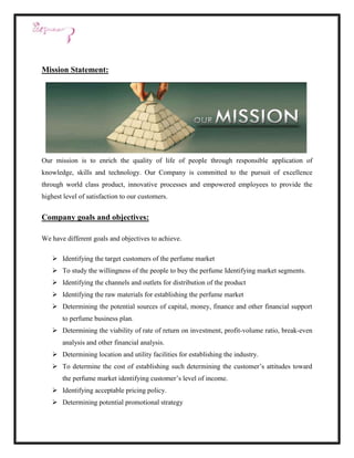 Mission Statement:




Our mission is to enrich the quality of life of people through responsible application of
knowledge, skills and technology. Our Company is committed to the pursuit of excellence
through world class product, innovative processes and empowered employees to provide the
highest level of satisfaction to our customers.


Company goals and objectives:

We have different goals and objectives to achieve.

    Identifying the target customers of the perfume market
    To study the willingness of the people to buy the perfume Identifying market segments.
    Identifying the channels and outlets for distribution of the product
    Identifying the raw materials for establishing the perfume market
    Determining the potential sources of capital, money, finance and other financial support
       to perfume business plan.
    Determining the viability of rate of return on investment, profit-volume ratio, break-even
       analysis and other financial analysis.
    Determining location and utility facilities for establishing the industry.
    To determine the cost of establishing such determining the customer’s attitudes toward
       the perfume market identifying customer’s level of income.
    Identifying acceptable pricing policy.
    Determining potential promotional strategy
 