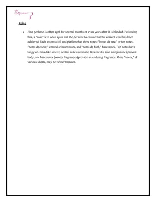 Aging

        Fine perfume is often aged for several months or even years after it is blended. Following
        this, a "nose" will once again test the perfume to ensure that the correct scent has been
        achieved. Each essential oil and perfume has three notes: "Notes de tete," or top notes,
        "notes de coeur," central or heart notes, and "notes de fond," base notes. Top notes have
        tangy or citrus-like smells; central notes (aromatic flowers like rose and jasmine) provide
        body, and base notes (woody fragrances) provide an enduring fragrance. More "notes," of
        various smells, may be further blended.
 