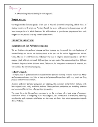  Determining the availability of working force.


Target market:

Our target market includes people of all ages in Pakistan even they are young, old or child. At
starting point we will target our Province Punjab but as we will succeed in this province we will
launch our products in whole Pakistan. We will continue to grow in our geographical area until
we provide our product to every country of the world.

Industrial Analyses:

Description of our Perfume company:
We are dealing with perfume industry and this industry has been used since the beginning of
human history and its use has been recorded as far back as the ancient Egyptians and ancient
China. The use of scented oils and perfumes were used in religious ceremonies and as a pre-love
making ritual, which is not much different than our uses today. We are providing three different
flavors of fragrance in one perfume bottle. Whenever the strength of customer will increase, we
will increase the size of our company.

Industry trends:
The rapid pace of globalization has modernized the perfume industry scenario worldwide. Many
perfume companies are providing at large scale better quality perfumes with very broad and deep
product and service assortment.

As more and more perfume companies are opening, the customers prefer to buy perfume with
best fragrance and easily available perfume. Many perfume companies are providing products
and services different from other perfume companies.

The main focus in this perfume company is on the provision of a wide array of customer
satisfaction instead of competing on the basis of price. The combination of distinctive, appealing
merchandise and customer satisfaction are the main attributes that attract consumers towards
Royal Perfume.
 