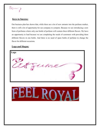 Keys to Success:

Our business plan has shown that, while there are a lot of new entrants into the perfume market,
there is still a lot of opportunity for our company to compete. Because we are introducing a new
form of perfumes where only one bottle of perfume will contain three different flavors. We have
an opportunity to lead because we are completing the needs of customers with providing them
different flavors in one bottle. And there is no need of spare bottle of perfume to change the
flavor for different occasions.

Logo and Slogan:

Logo
 