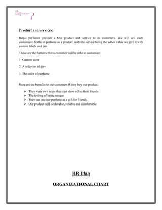 Product and services:
Royal perfumes provide a best product and service to its customers. We will sell each
customized bottle of perfume as a product, with the service being the added value we give it with
custom labels and jars.

These are the features that a customer will be able to customize:

1. Custom scent

2. A selection of jars

3. The color of perfume


Here are the benefits to our customers if they buy our product:

      Their very own scent they can show off to their friends
      The feeling of being unique
      They can use our perfume as a gift for friends.
      Our product will be durable, reliable and comfortable.




                                          HR Plan

                          ORGANIZATIONAL CHART
 