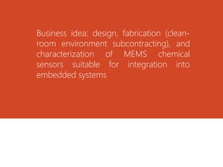 Business idea: design, fabrication (clean-
room environment subcontracting), and
characterization of MEMS chemical
sensors suitable for integration into
embedded systems
 